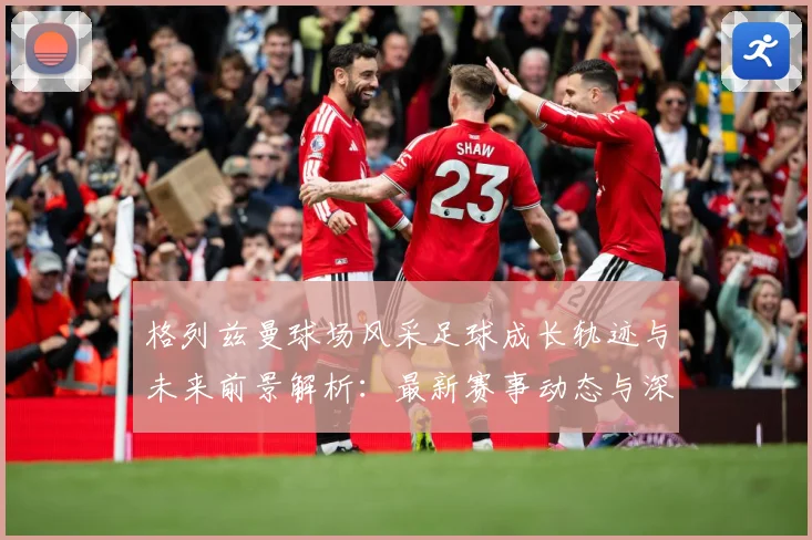 格列兹曼球场风采足球成长轨迹与未来前景解析：最新赛事动态与深度分析