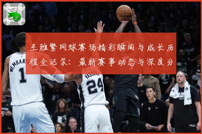 王雅繁网球赛场精彩瞬间与成长历程全记录：最新赛事动态与深度分析