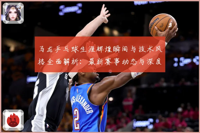 马龙乒乓球生涯辉煌瞬间与技术风格全面解析：最新赛事动态与深度分析