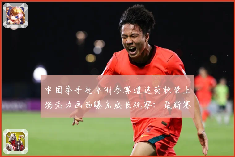 中国拳手赴非洲参赛遭迷药软禁上场无力画面曝光成长观察：最新赛事动态与深度分析