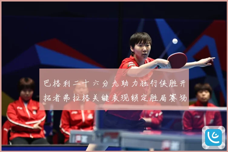巴格利二十六分九助力独行侠胜开拓者弗拉格关键表现锁定胜局赛场复盘：最新赛事动态与深度分析