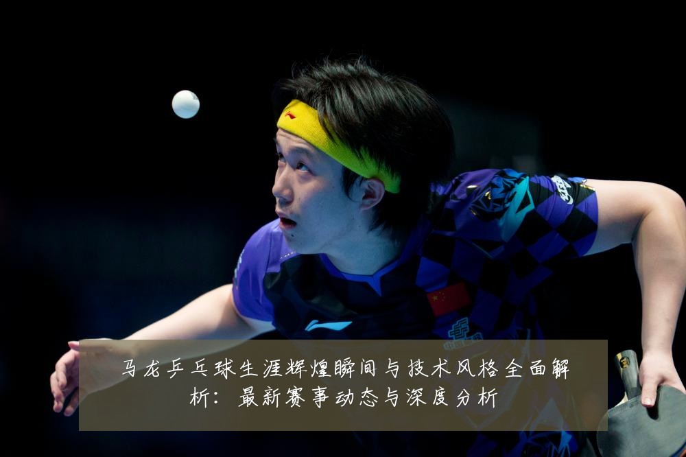 马龙乒乓球生涯辉煌瞬间与技术风格全面解析:最新赛事动态与深度分析